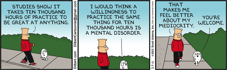 A Dilbert cartoon. Dilbert says, 'Studies say it takes ten thousand hours of practice to be great at anything'. Dogbert replies, 'I would think a willingness to practice the same thing for ten thousand hours is a mental disorder.' Dilbert says, 'That makes me feel better about my mediocrity,' to which Dogbert replies, 'You're welcome'.